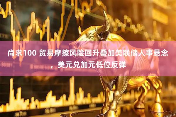尚求100 贸易摩擦风险回升叠加美联储人事悬念,美元兑加元低位反弹