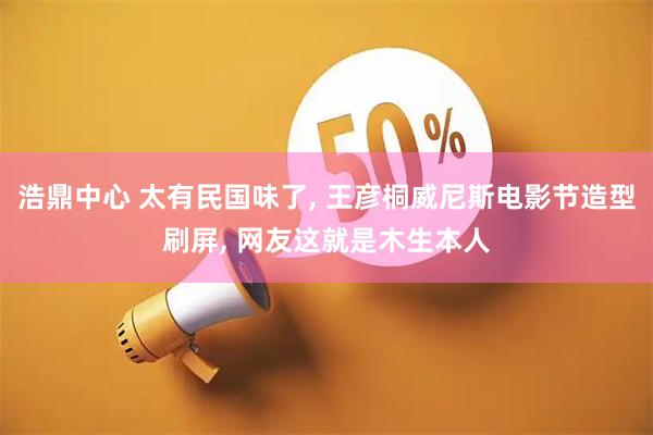 浩鼎中心 太有民国味了, 王彦桐威尼斯电影节造型刷屏, 网友这就是木生本人