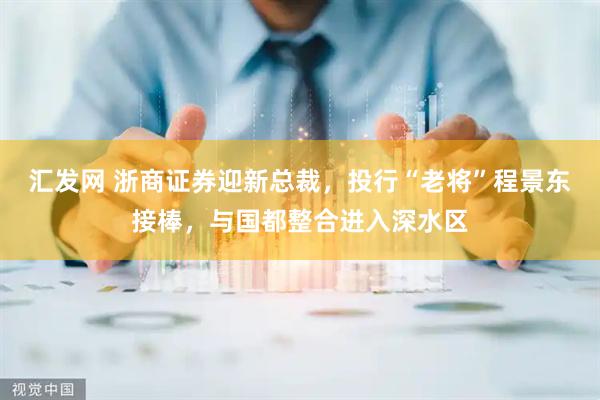 汇发网 浙商证券迎新总裁，投行“老将”程景东接棒，与国都整合进入深水区