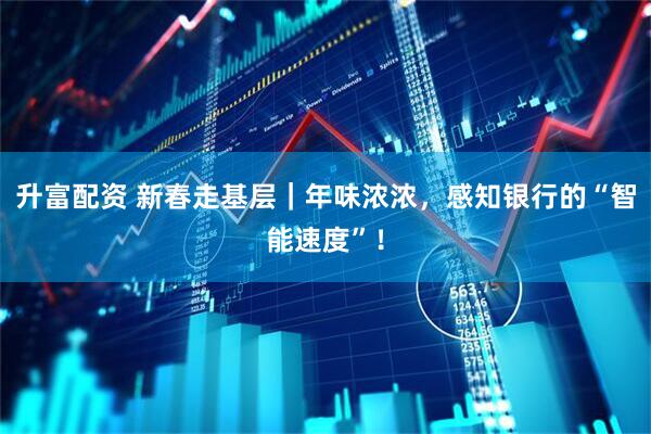 升富配资 新春走基层｜年味浓浓，感知银行的“智能速度”！