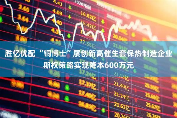 胜亿优配 “铜博士”屡创新高催生套保热制造企业期权策略实现降本600万元