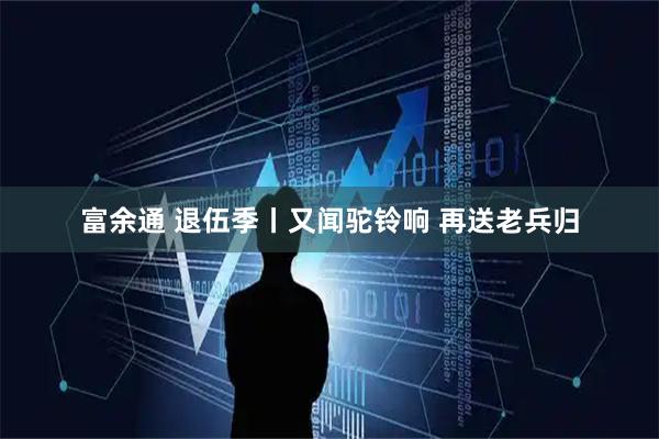 富余通 退伍季丨又闻驼铃响 再送老兵归