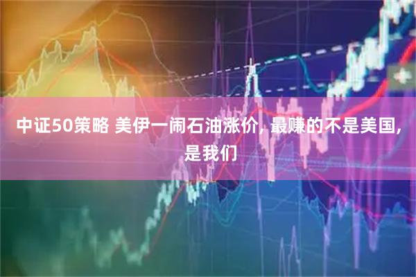 中证50策略 美伊一闹石油涨价, 最赚的不是美国, 是我们