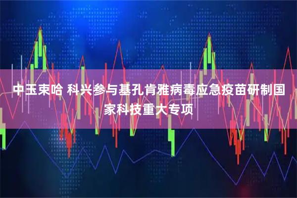 中玉束哈 科兴参与基孔肯雅病毒应急疫苗研制国家科技重大专项
