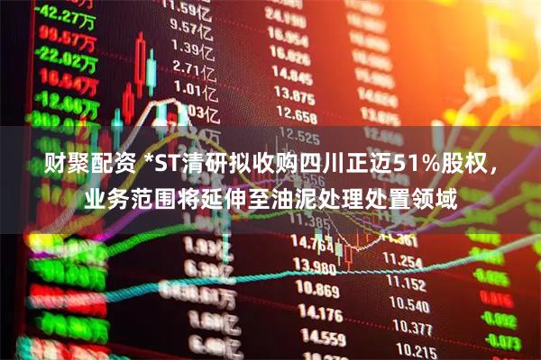 财聚配资 *ST清研拟收购四川正迈51%股权,业务范围将延伸至油泥处理处置领域
