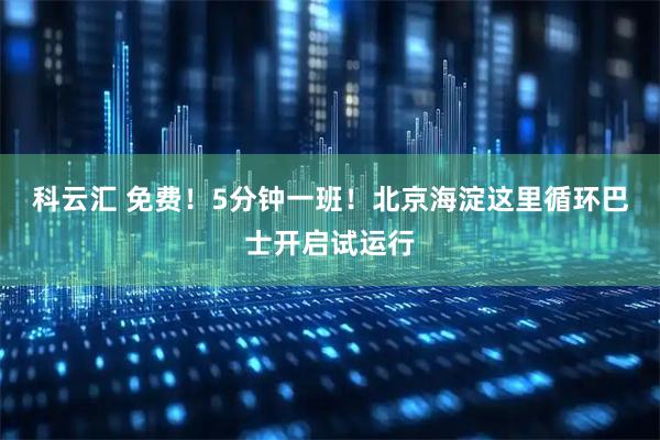 科云汇 免费！5分钟一班！北京海淀这里循环巴士开启试运行