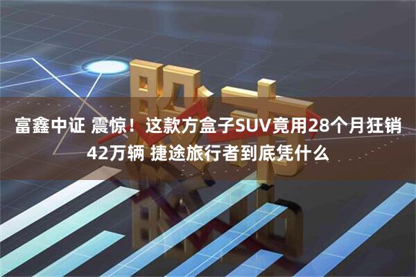 富鑫中证 震惊！这款方盒子SUV竟用28个月狂销42万辆 捷途旅行者到底凭什么