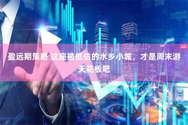 盈远期策略 这座被低估的水乡小城，才是周末游天花板吧