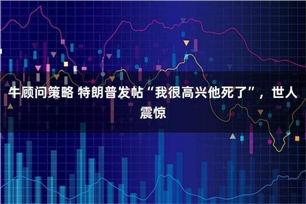 牛顾问策略 特朗普发帖“我很高兴他死了”，世人震惊