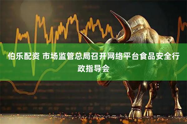 伯乐配资 市场监管总局召开网络平台食品安全行政指导会