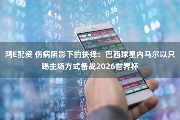 鸿E配资 伤病阴影下的抉择：巴西球星内马尔以只踢主场方式备战2026世界杯