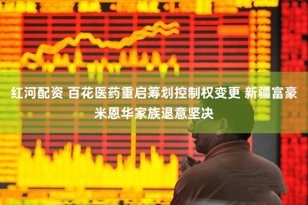 红河配资 百花医药重启筹划控制权变更 新疆富豪米恩华家族退意坚决