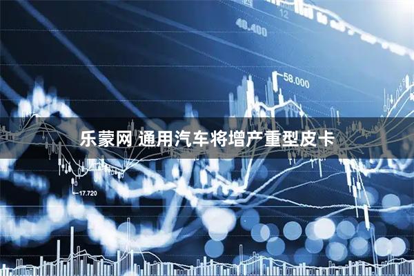 乐蒙网 通用汽车将增产重型皮卡