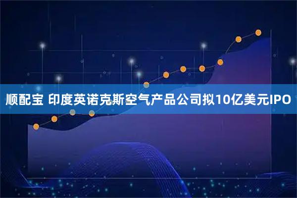 顺配宝 印度英诺克斯空气产品公司拟10亿美元IPO