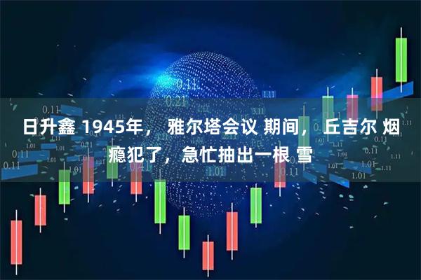日升鑫 1945年， 雅尔塔会议 期间， 丘吉尔 烟瘾犯了，急忙抽出一根 雪