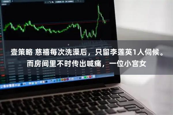 壹策略 慈禧每次洗澡后，只留李莲英1人伺候。而房间里不时传出喊痛，一位小宫女