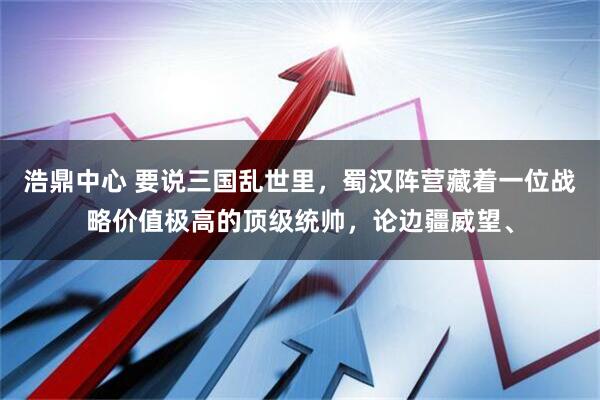 浩鼎中心 要说三国乱世里，蜀汉阵营藏着一位战略价值极高的顶级统帅，论边疆威望、
