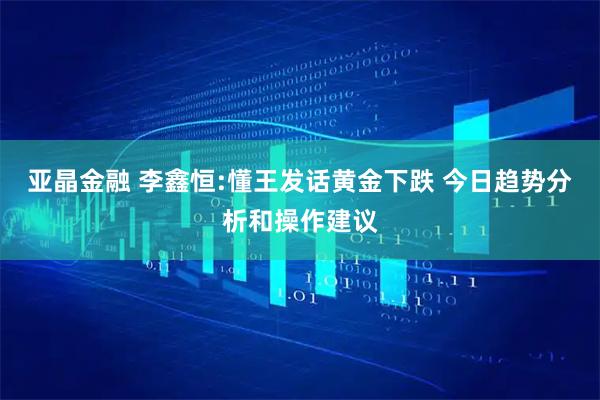 亚晶金融 李鑫恒:懂王发话黄金下跌 今日趋势分析和操作建议