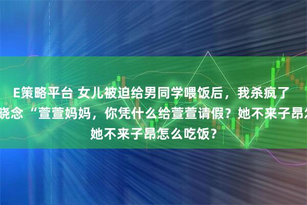 E策略平台 女儿被迫给男同学喂饭后，我杀疯了 周砚深顾晓念 “萱萱妈妈，你凭什么给萱萱请假？她不来子昂怎么吃饭？