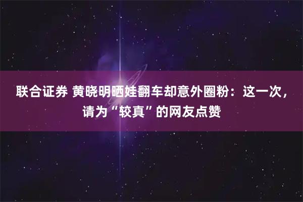 联合证券 黄晓明晒娃翻车却意外圈粉：这一次，请为“较真”的网友点赞