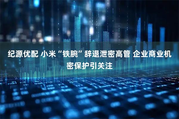 纪源优配 小米“铁腕”辞退泄密高管 企业商业机密保护引关注