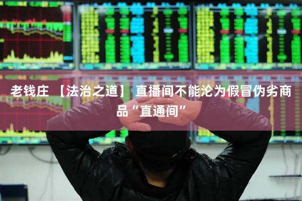 老钱庄 【法治之道】 直播间不能沦为假冒伪劣商品“直通间”