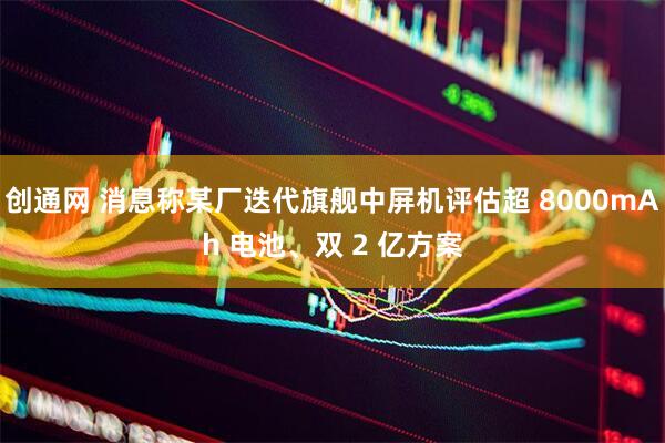 创通网 消息称某厂迭代旗舰中屏机评估超 8000mAh 电池、双 2 亿方案