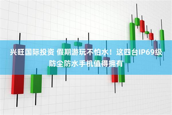 兴旺国际投资 假期游玩不怕水！这四台IP69级防尘防水手机值得拥有