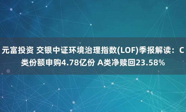元富投资 交银中证环境治理指数(LOF)季报解读：C类份额申购4.78亿份 A类净赎回23.58%