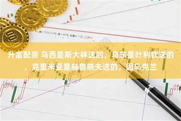 升富配资 乌西是斯大林送的，乌东是叶利钦送的，克里米亚是赫鲁晓夫送的，因乌克兰