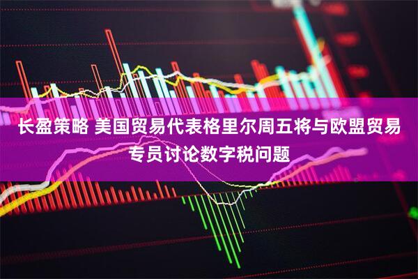 长盈策略 美国贸易代表格里尔周五将与欧盟贸易专员讨论数字税问题