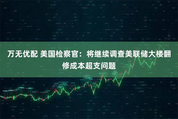 万无优配 美国检察官：将继续调查美联储大楼翻修成本超支问题