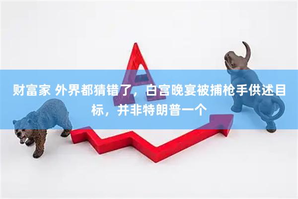 财富家 外界都猜错了，白宫晚宴被捕枪手供述目标，并非特朗普一个