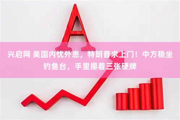 兴启网 美国内忧外患，特朗普求上门！中方稳坐钓鱼台，手里攥着三张硬牌