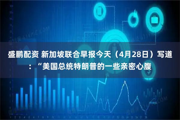 盛鹏配资 新加坡联合早报今天（4月28日）写道：“美国总统特朗普的一些亲密心腹
