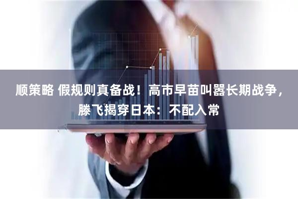 顺策略 假规则真备战！高市早苗叫嚣长期战争，滕飞揭穿日本：不配入常