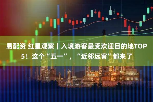易配资 红星观察｜入境游客最受欢迎目的地TOP5！这个“五一”，“近邻远客”都来了