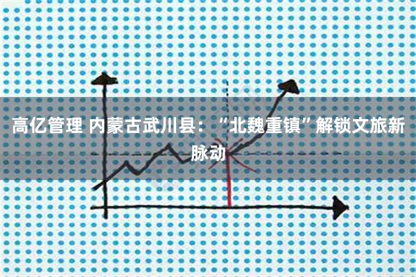 高亿管理 内蒙古武川县：“北魏重镇”解锁文旅新脉动