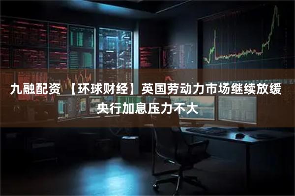 九融配资 【环球财经】英国劳动力市场继续放缓 央行加息压力不大