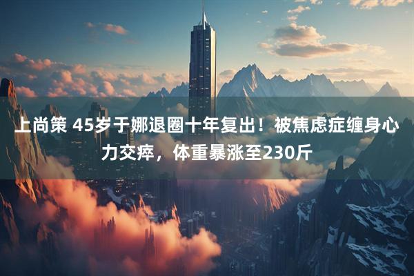 上尚策 45岁于娜退圈十年复出！被焦虑症缠身心力交瘁，体重暴涨至230斤