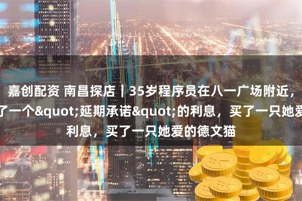 嘉创配资 南昌探店｜35岁程序员在八一广场附近，给女儿写了一个"延期承诺"的利息，买了一只她爱的德文猫