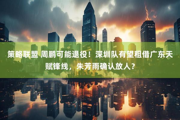 策略联盟 周鹏可能退役！深圳队有望租借广东天赋锋线，朱芳雨确认放人？
