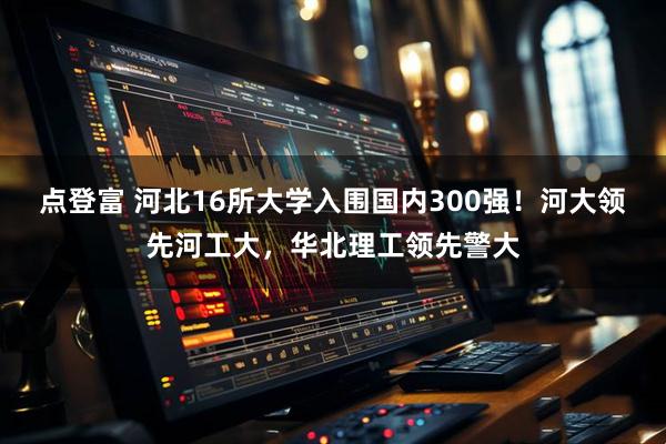 点登富 河北16所大学入围国内300强！河大领先河工大，华北理工领先警大