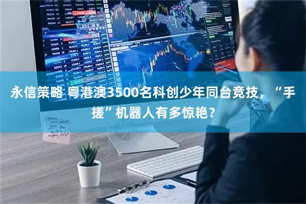 永信策略 粤港澳3500名科创少年同台竞技，“手搓”机器人有多惊艳？
