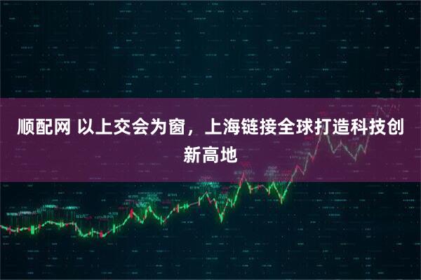 顺配网 以上交会为窗，上海链接全球打造科技创新高地