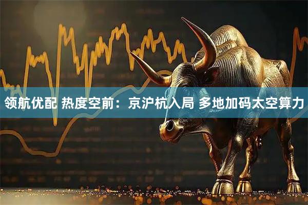 领航优配 热度空前：京沪杭入局 多地加码太空算力