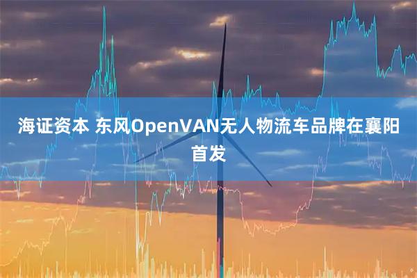 海证资本 东风OpenVAN无人物流车品牌在襄阳首发