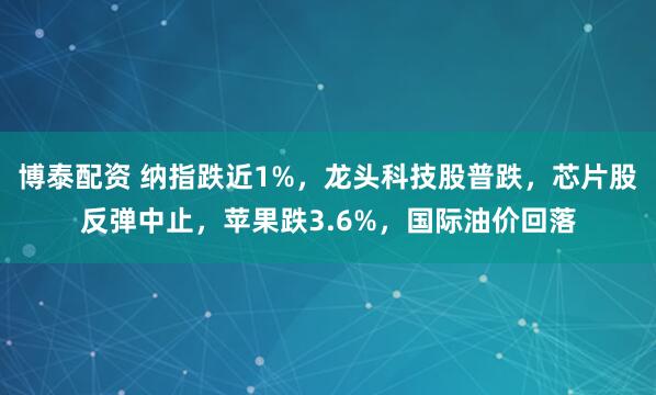博泰配资 纳指跌近1%，龙头科技股普跌，芯片股反弹中止，苹果跌3.6%，国际油价回落