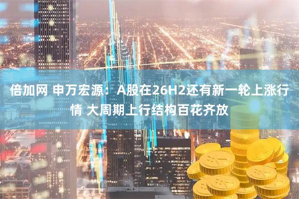 倍加网 申万宏源：A股在26H2还有新一轮上涨行情 大周期上行结构百花齐放