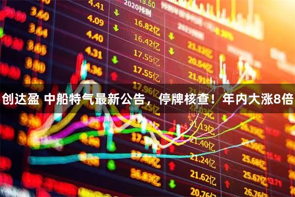 创达盈 中船特气最新公告,停牌核查!年内大涨8倍